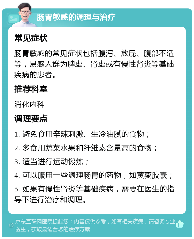 肠胃敏感的调理与治疗 常见症状 肠胃敏感的常见症状包括腹泻、放屁、腹部不适等，易感人群为脾虚、肾虚或有慢性肾炎等基础疾病的患者。 推荐科室 消化内科 调理要点 1. 避免食用辛辣刺激、生冷油腻的食物； 2. 多食用蔬菜水果和纤维素含量高的食物； 3. 适当进行运动锻炼； 4. 可以服用一些调理肠胃的药物，如黄葵胶囊； 5. 如果有慢性肾炎等基础疾病，需要在医生的指导下进行治疗和调理。