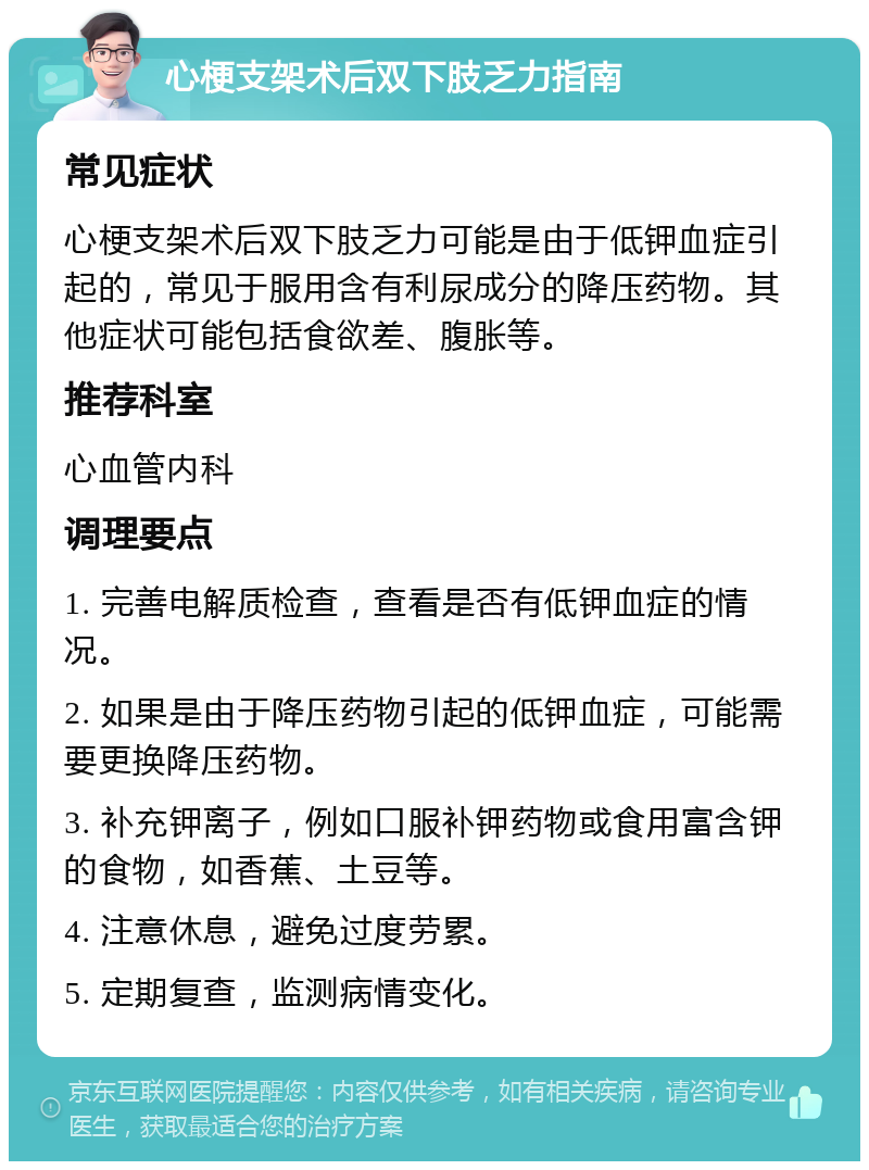 心梗支架术后双下肢乏力指南 常见症状 心梗支架术后双下肢乏力可能是由于低钾血症引起的，常见于服用含有利尿成分的降压药物。其他症状可能包括食欲差、腹胀等。 推荐科室 心血管内科 调理要点 1. 完善电解质检查，查看是否有低钾血症的情况。 2. 如果是由于降压药物引起的低钾血症，可能需要更换降压药物。 3. 补充钾离子，例如口服补钾药物或食用富含钾的食物，如香蕉、土豆等。 4. 注意休息，避免过度劳累。 5. 定期复查，监测病情变化。