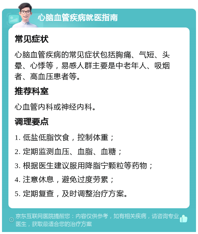 心脑血管疾病就医指南 常见症状 心脑血管疾病的常见症状包括胸痛、气短、头晕、心悸等，易感人群主要是中老年人、吸烟者、高血压患者等。 推荐科室 心血管内科或神经内科。 调理要点 1. 低盐低脂饮食，控制体重； 2. 定期监测血压、血脂、血糖； 3. 根据医生建议服用降脂宁颗粒等药物； 4. 注意休息，避免过度劳累； 5. 定期复查，及时调整治疗方案。