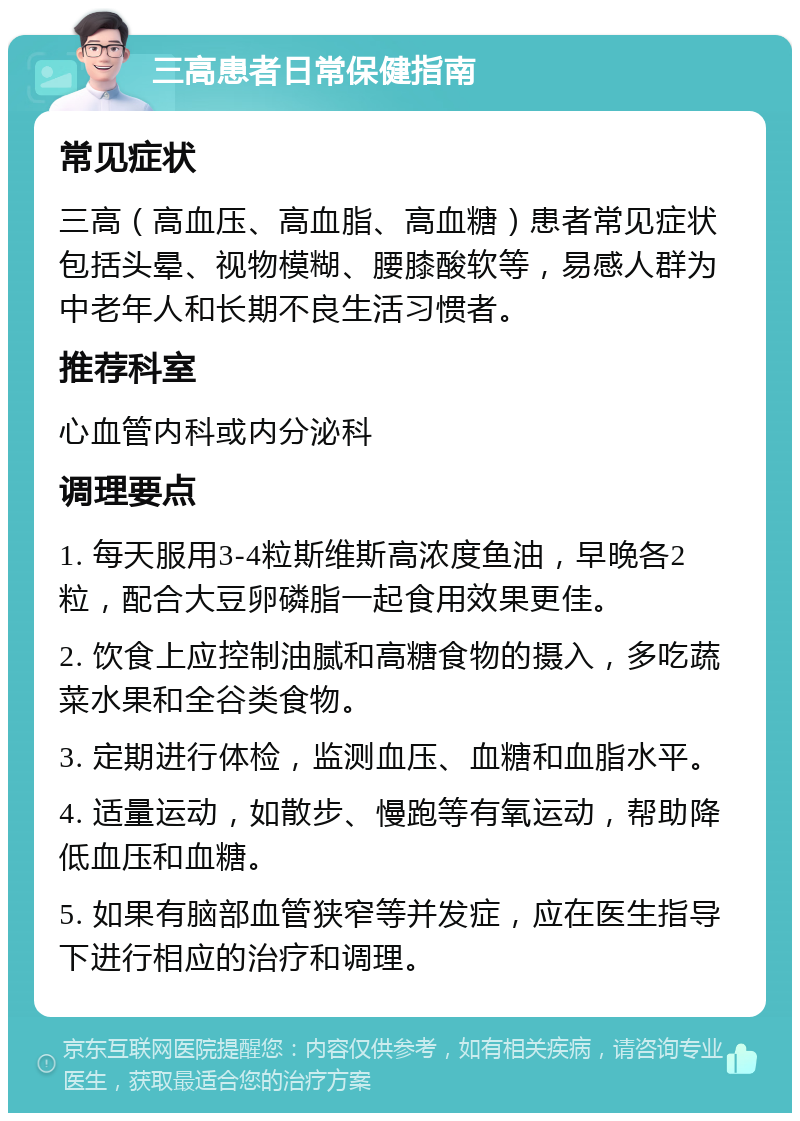 三高患者日常保健指南 常见症状 三高（高血压、高血脂、高血糖）患者常见症状包括头晕、视物模糊、腰膝酸软等，易感人群为中老年人和长期不良生活习惯者。 推荐科室 心血管内科或内分泌科 调理要点 1. 每天服用3-4粒斯维斯高浓度鱼油，早晚各2粒，配合大豆卵磷脂一起食用效果更佳。 2. 饮食上应控制油腻和高糖食物的摄入，多吃蔬菜水果和全谷类食物。 3. 定期进行体检，监测血压、血糖和血脂水平。 4. 适量运动，如散步、慢跑等有氧运动，帮助降低血压和血糖。 5. 如果有脑部血管狭窄等并发症，应在医生指导下进行相应的治疗和调理。