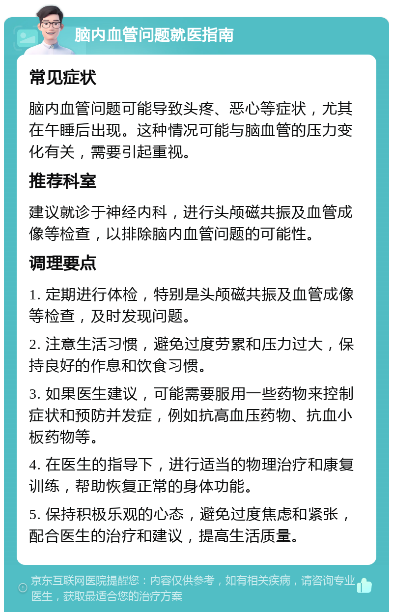 脑内血管问题就医指南 常见症状 脑内血管问题可能导致头疼、恶心等症状，尤其在午睡后出现。这种情况可能与脑血管的压力变化有关，需要引起重视。 推荐科室 建议就诊于神经内科，进行头颅磁共振及血管成像等检查，以排除脑内血管问题的可能性。 调理要点 1. 定期进行体检，特别是头颅磁共振及血管成像等检查，及时发现问题。 2. 注意生活习惯，避免过度劳累和压力过大，保持良好的作息和饮食习惯。 3. 如果医生建议，可能需要服用一些药物来控制症状和预防并发症，例如抗高血压药物、抗血小板药物等。 4. 在医生的指导下，进行适当的物理治疗和康复训练，帮助恢复正常的身体功能。 5. 保持积极乐观的心态，避免过度焦虑和紧张，配合医生的治疗和建议，提高生活质量。