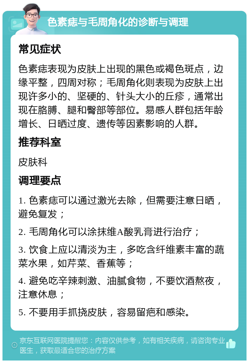 色素痣与毛周角化的诊断与调理 常见症状 色素痣表现为皮肤上出现的黑色或褐色斑点，边缘平整，四周对称；毛周角化则表现为皮肤上出现许多小的、坚硬的、针头大小的丘疹，通常出现在胳膊、腿和臀部等部位。易感人群包括年龄增长、日晒过度、遗传等因素影响的人群。 推荐科室 皮肤科 调理要点 1. 色素痣可以通过激光去除，但需要注意日晒，避免复发； 2. 毛周角化可以涂抹维A酸乳膏进行治疗； 3. 饮食上应以清淡为主，多吃含纤维素丰富的蔬菜水果，如芹菜、香蕉等； 4. 避免吃辛辣刺激、油腻食物，不要饮酒熬夜，注意休息； 5. 不要用手抓挠皮肤，容易留疤和感染。