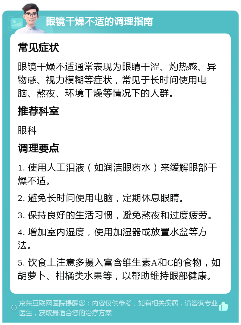 眼镜干燥不适的调理指南 常见症状 眼镜干燥不适通常表现为眼睛干涩、灼热感、异物感、视力模糊等症状，常见于长时间使用电脑、熬夜、环境干燥等情况下的人群。 推荐科室 眼科 调理要点 1. 使用人工泪液（如润洁眼药水）来缓解眼部干燥不适。 2. 避免长时间使用电脑，定期休息眼睛。 3. 保持良好的生活习惯，避免熬夜和过度疲劳。 4. 增加室内湿度，使用加湿器或放置水盆等方法。 5. 饮食上注意多摄入富含维生素A和C的食物，如胡萝卜、柑橘类水果等，以帮助维持眼部健康。