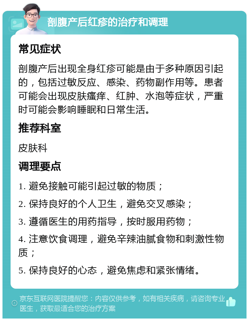 剖腹产后红疹的治疗和调理 常见症状 剖腹产后出现全身红疹可能是由于多种原因引起的，包括过敏反应、感染、药物副作用等。患者可能会出现皮肤瘙痒、红肿、水泡等症状，严重时可能会影响睡眠和日常生活。 推荐科室 皮肤科 调理要点 1. 避免接触可能引起过敏的物质； 2. 保持良好的个人卫生，避免交叉感染； 3. 遵循医生的用药指导，按时服用药物； 4. 注意饮食调理，避免辛辣油腻食物和刺激性物质； 5. 保持良好的心态，避免焦虑和紧张情绪。