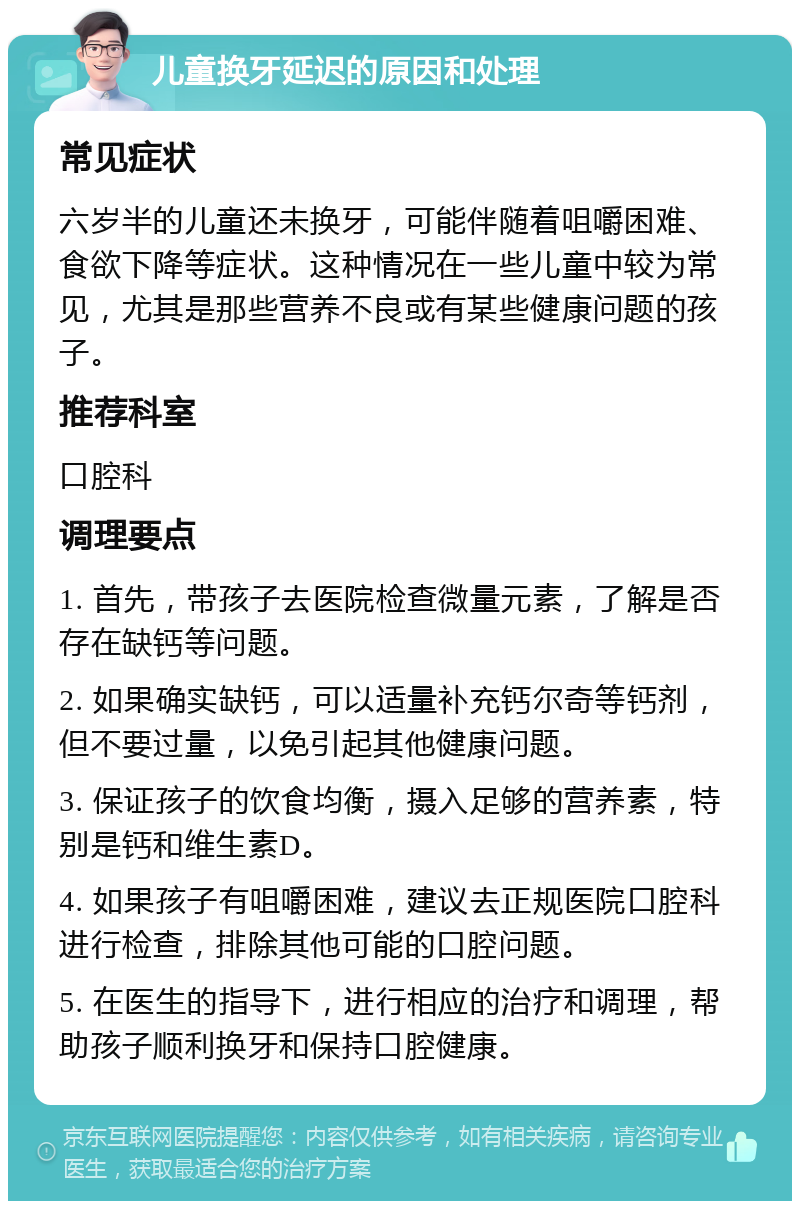 儿童换牙延迟的原因和处理 常见症状 六岁半的儿童还未换牙，可能伴随着咀嚼困难、食欲下降等症状。这种情况在一些儿童中较为常见，尤其是那些营养不良或有某些健康问题的孩子。 推荐科室 口腔科 调理要点 1. 首先，带孩子去医院检查微量元素，了解是否存在缺钙等问题。 2. 如果确实缺钙，可以适量补充钙尔奇等钙剂，但不要过量，以免引起其他健康问题。 3. 保证孩子的饮食均衡，摄入足够的营养素，特别是钙和维生素D。 4. 如果孩子有咀嚼困难，建议去正规医院口腔科进行检查，排除其他可能的口腔问题。 5. 在医生的指导下，进行相应的治疗和调理，帮助孩子顺利换牙和保持口腔健康。