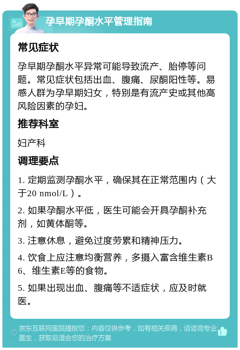 孕早期孕酮水平管理指南 常见症状 孕早期孕酮水平异常可能导致流产、胎停等问题。常见症状包括出血、腹痛、尿酮阳性等。易感人群为孕早期妇女，特别是有流产史或其他高风险因素的孕妇。 推荐科室 妇产科 调理要点 1. 定期监测孕酮水平，确保其在正常范围内（大于20 nmol/L）。 2. 如果孕酮水平低，医生可能会开具孕酮补充剂，如黄体酮等。 3. 注意休息，避免过度劳累和精神压力。 4. 饮食上应注意均衡营养，多摄入富含维生素B6、维生素E等的食物。 5. 如果出现出血、腹痛等不适症状，应及时就医。