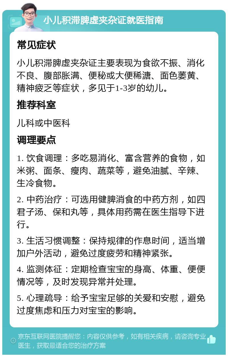 小儿积滞脾虚夹杂证就医指南 常见症状 小儿积滞脾虚夹杂证主要表现为食欲不振、消化不良、腹部胀满、便秘或大便稀溏、面色萎黄、精神疲乏等症状，多见于1-3岁的幼儿。 推荐科室 儿科或中医科 调理要点 1. 饮食调理：多吃易消化、富含营养的食物，如米粥、面条、瘦肉、蔬菜等，避免油腻、辛辣、生冷食物。 2. 中药治疗：可选用健脾消食的中药方剂，如四君子汤、保和丸等，具体用药需在医生指导下进行。 3. 生活习惯调整：保持规律的作息时间，适当增加户外活动，避免过度疲劳和精神紧张。 4. 监测体征：定期检查宝宝的身高、体重、便便情况等，及时发现异常并处理。 5. 心理疏导：给予宝宝足够的关爱和安慰，避免过度焦虑和压力对宝宝的影响。