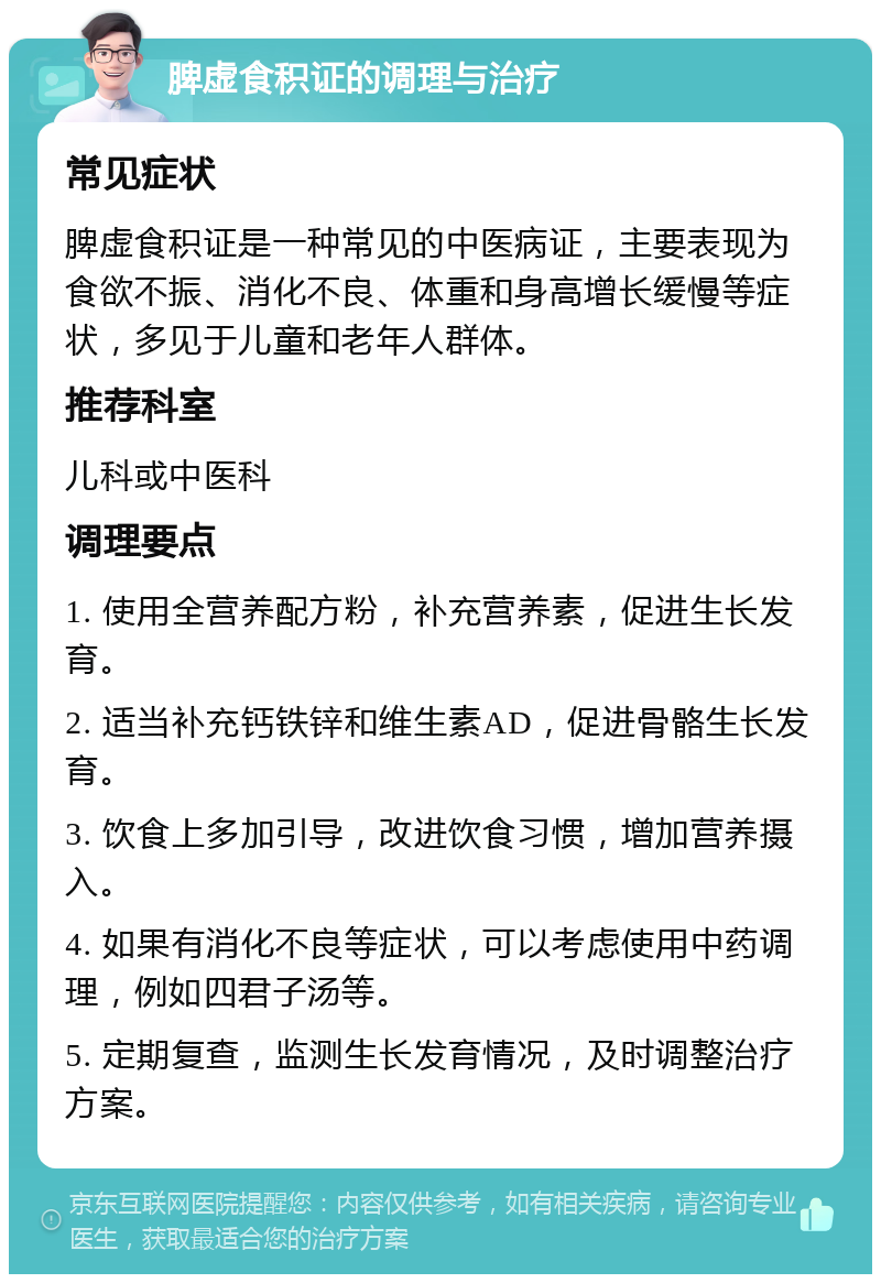 脾虚食积证的调理与治疗 常见症状 脾虚食积证是一种常见的中医病证，主要表现为食欲不振、消化不良、体重和身高增长缓慢等症状，多见于儿童和老年人群体。 推荐科室 儿科或中医科 调理要点 1. 使用全营养配方粉，补充营养素，促进生长发育。 2. 适当补充钙铁锌和维生素AD，促进骨骼生长发育。 3. 饮食上多加引导，改进饮食习惯，增加营养摄入。 4. 如果有消化不良等症状，可以考虑使用中药调理，例如四君子汤等。 5. 定期复查，监测生长发育情况，及时调整治疗方案。