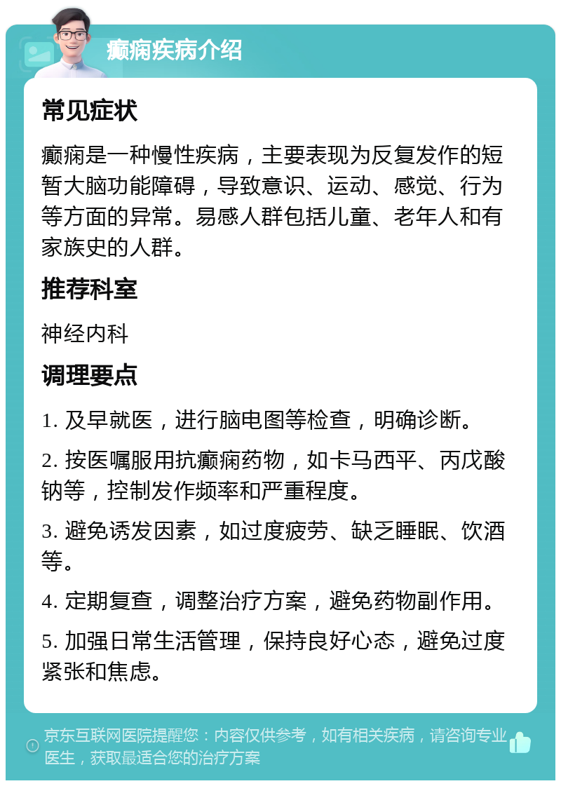 癫痫疾病介绍 常见症状 癫痫是一种慢性疾病，主要表现为反复发作的短暂大脑功能障碍，导致意识、运动、感觉、行为等方面的异常。易感人群包括儿童、老年人和有家族史的人群。 推荐科室 神经内科 调理要点 1. 及早就医，进行脑电图等检查，明确诊断。 2. 按医嘱服用抗癫痫药物，如卡马西平、丙戊酸钠等，控制发作频率和严重程度。 3. 避免诱发因素，如过度疲劳、缺乏睡眠、饮酒等。 4. 定期复查，调整治疗方案，避免药物副作用。 5. 加强日常生活管理，保持良好心态，避免过度紧张和焦虑。