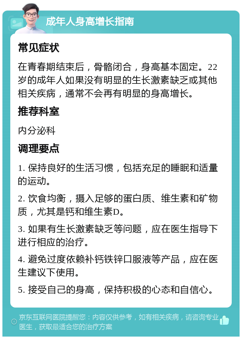 成年人身高增长指南 常见症状 在青春期结束后，骨骼闭合，身高基本固定。22岁的成年人如果没有明显的生长激素缺乏或其他相关疾病，通常不会再有明显的身高增长。 推荐科室 内分泌科 调理要点 1. 保持良好的生活习惯，包括充足的睡眠和适量的运动。 2. 饮食均衡，摄入足够的蛋白质、维生素和矿物质，尤其是钙和维生素D。 3. 如果有生长激素缺乏等问题，应在医生指导下进行相应的治疗。 4. 避免过度依赖补钙铁锌口服液等产品，应在医生建议下使用。 5. 接受自己的身高，保持积极的心态和自信心。