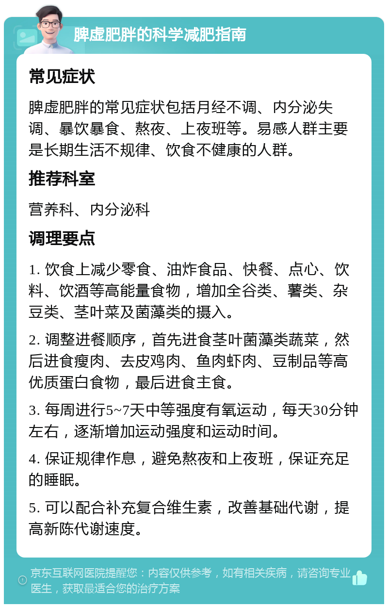 脾虚肥胖的科学减肥指南 常见症状 脾虚肥胖的常见症状包括月经不调、内分泌失调、暴饮暴食、熬夜、上夜班等。易感人群主要是长期生活不规律、饮食不健康的人群。 推荐科室 营养科、内分泌科 调理要点 1. 饮食上减少零食、油炸食品、快餐、点心、饮料、饮酒等高能量食物，增加全谷类、薯类、杂豆类、茎叶菜及菌藻类的摄入。 2. 调整进餐顺序，首先进食茎叶菌藻类蔬菜，然后进食瘦肉、去皮鸡肉、鱼肉虾肉、豆制品等高优质蛋白食物，最后进食主食。 3. 每周进行5~7天中等强度有氧运动，每天30分钟左右，逐渐增加运动强度和运动时间。 4. 保证规律作息，避免熬夜和上夜班，保证充足的睡眠。 5. 可以配合补充复合维生素，改善基础代谢，提高新陈代谢速度。