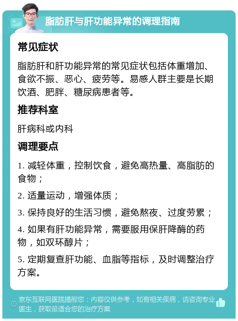 脂肪肝与肝功能异常的调理指南 常见症状 脂肪肝和肝功能异常的常见症状包括体重增加、食欲不振、恶心、疲劳等。易感人群主要是长期饮酒、肥胖、糖尿病患者等。 推荐科室 肝病科或内科 调理要点 1. 减轻体重，控制饮食，避免高热量、高脂肪的食物； 2. 适量运动，增强体质； 3. 保持良好的生活习惯，避免熬夜、过度劳累； 4. 如果有肝功能异常，需要服用保肝降酶的药物，如双环醇片； 5. 定期复查肝功能、血脂等指标，及时调整治疗方案。