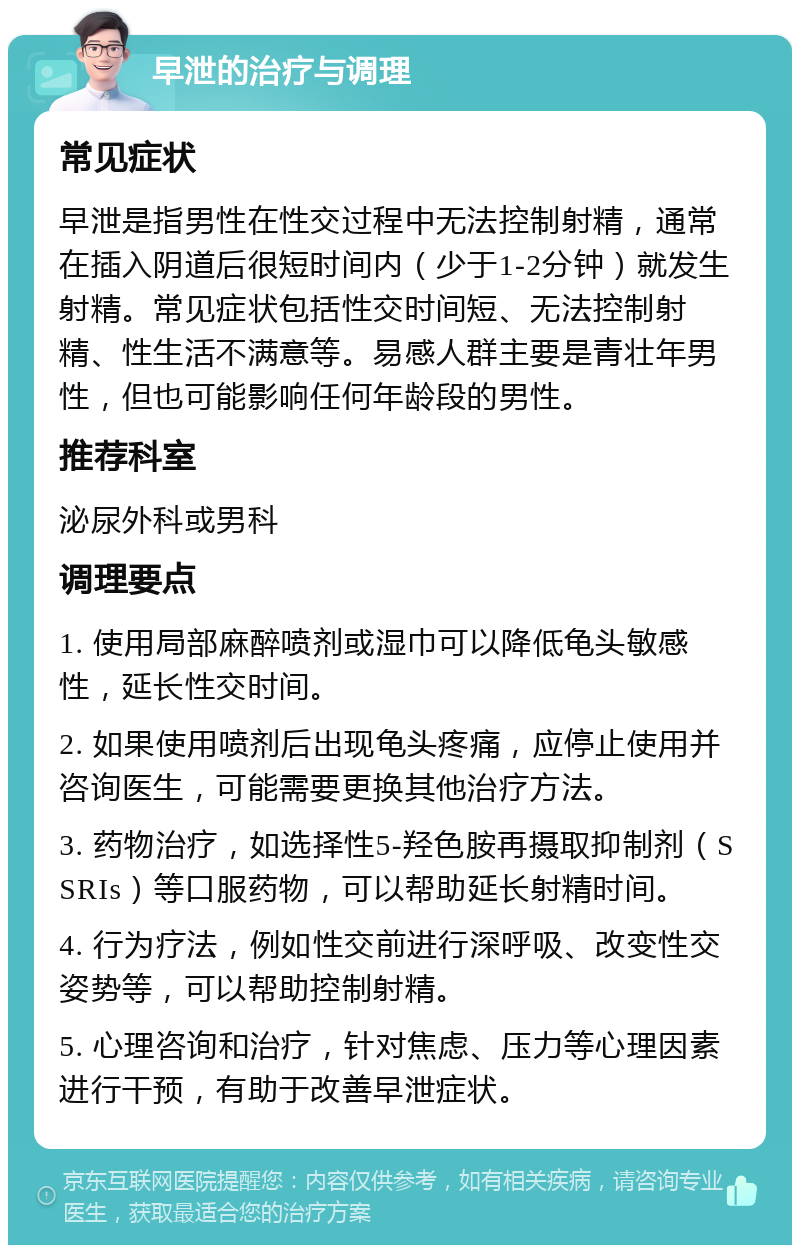 早泄的治疗与调理 常见症状 早泄是指男性在性交过程中无法控制射精，通常在插入阴道后很短时间内（少于1-2分钟）就发生射精。常见症状包括性交时间短、无法控制射精、性生活不满意等。易感人群主要是青壮年男性，但也可能影响任何年龄段的男性。 推荐科室 泌尿外科或男科 调理要点 1. 使用局部麻醉喷剂或湿巾可以降低龟头敏感性，延长性交时间。 2. 如果使用喷剂后出现龟头疼痛，应停止使用并咨询医生，可能需要更换其他治疗方法。 3. 药物治疗，如选择性5-羟色胺再摄取抑制剂（SSRIs）等口服药物，可以帮助延长射精时间。 4. 行为疗法，例如性交前进行深呼吸、改变性交姿势等，可以帮助控制射精。 5. 心理咨询和治疗，针对焦虑、压力等心理因素进行干预，有助于改善早泄症状。