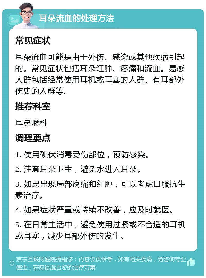 耳朵流血的处理方法 常见症状 耳朵流血可能是由于外伤、感染或其他疾病引起的。常见症状包括耳朵红肿、疼痛和流血。易感人群包括经常使用耳机或耳塞的人群、有耳部外伤史的人群等。 推荐科室 耳鼻喉科 调理要点 1. 使用碘伏消毒受伤部位，预防感染。 2. 注意耳朵卫生，避免水进入耳朵。 3. 如果出现局部疼痛和红肿，可以考虑口服抗生素治疗。 4. 如果症状严重或持续不改善，应及时就医。 5. 在日常生活中，避免使用过紧或不合适的耳机或耳塞，减少耳部外伤的发生。