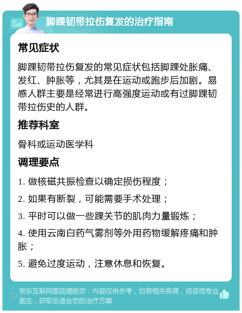 脚踝韧带拉伤复发的治疗指南 常见症状 脚踝韧带拉伤复发的常见症状包括脚踝处胀痛、发红、肿胀等，尤其是在运动或跑步后加剧。易感人群主要是经常进行高强度运动或有过脚踝韧带拉伤史的人群。 推荐科室 骨科或运动医学科 调理要点 1. 做核磁共振检查以确定损伤程度； 2. 如果有断裂，可能需要手术处理； 3. 平时可以做一些踝关节的肌肉力量锻炼； 4. 使用云南白药气雾剂等外用药物缓解疼痛和肿胀； 5. 避免过度运动，注意休息和恢复。