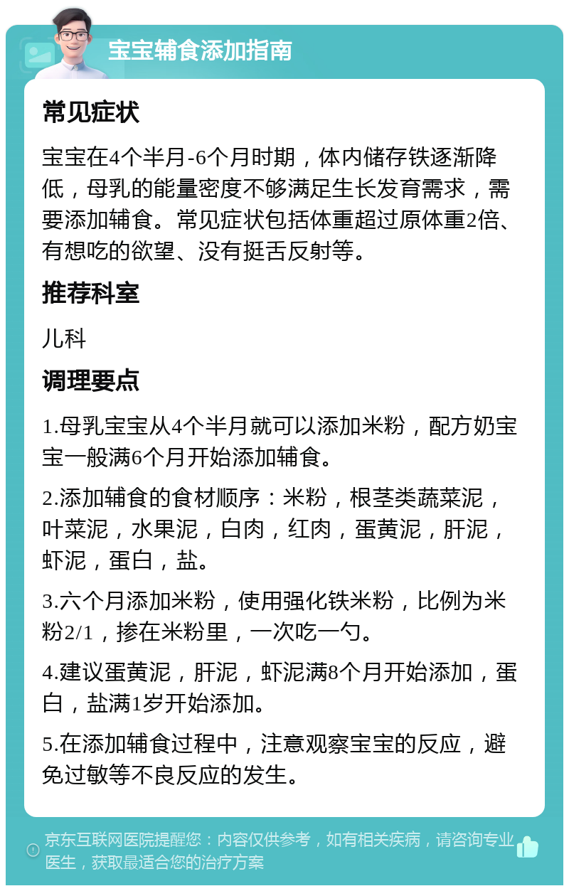 宝宝辅食添加指南 常见症状 宝宝在4个半月-6个月时期，体内储存铁逐渐降低，母乳的能量密度不够满足生长发育需求，需要添加辅食。常见症状包括体重超过原体重2倍、有想吃的欲望、没有挺舌反射等。 推荐科室 儿科 调理要点 1.母乳宝宝从4个半月就可以添加米粉，配方奶宝宝一般满6个月开始添加辅食。 2.添加辅食的食材顺序：米粉，根茎类蔬菜泥，叶菜泥，水果泥，白肉，红肉，蛋黄泥，肝泥，虾泥，蛋白，盐。 3.六个月添加米粉，使用强化铁米粉，比例为米粉2/1，掺在米粉里，一次吃一勺。 4.建议蛋黄泥，肝泥，虾泥满8个月开始添加，蛋白，盐满1岁开始添加。 5.在添加辅食过程中，注意观察宝宝的反应，避免过敏等不良反应的发生。