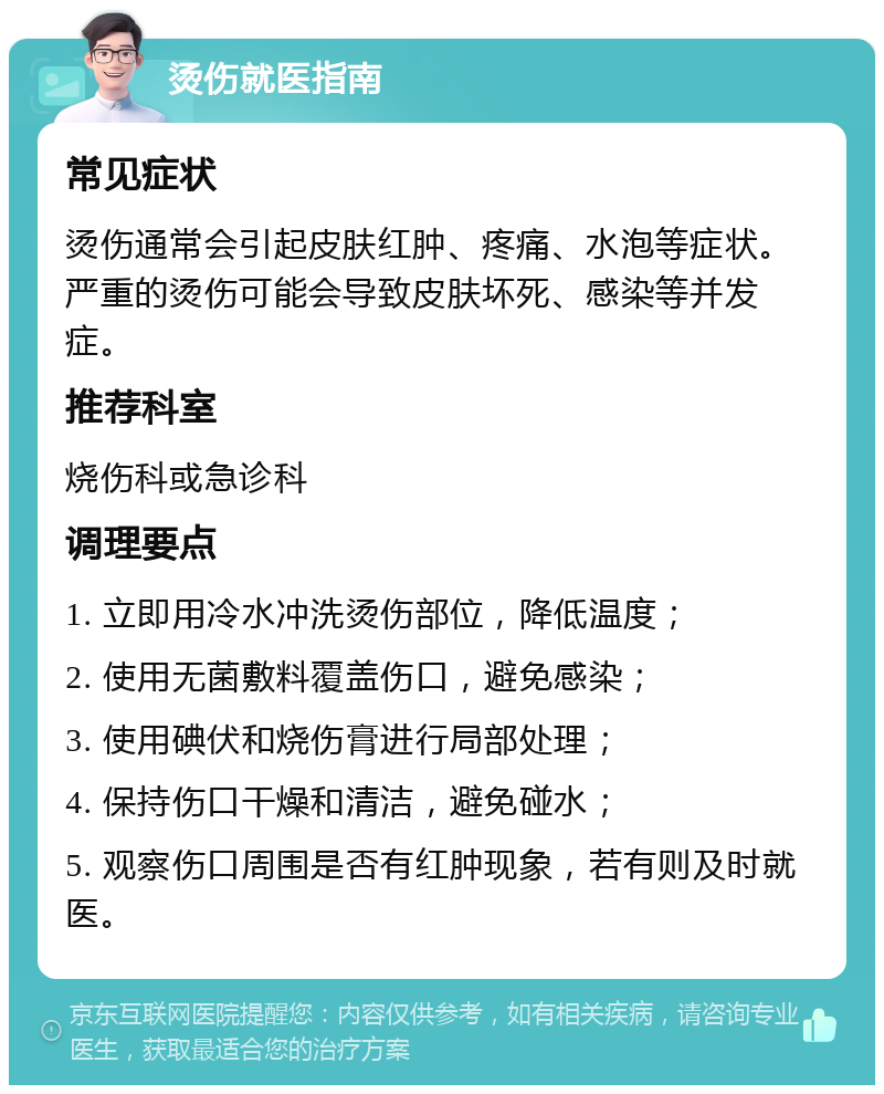 烫伤就医指南 常见症状 烫伤通常会引起皮肤红肿、疼痛、水泡等症状。严重的烫伤可能会导致皮肤坏死、感染等并发症。 推荐科室 烧伤科或急诊科 调理要点 1. 立即用冷水冲洗烫伤部位，降低温度； 2. 使用无菌敷料覆盖伤口，避免感染； 3. 使用碘伏和烧伤膏进行局部处理； 4. 保持伤口干燥和清洁，避免碰水； 5. 观察伤口周围是否有红肿现象，若有则及时就医。