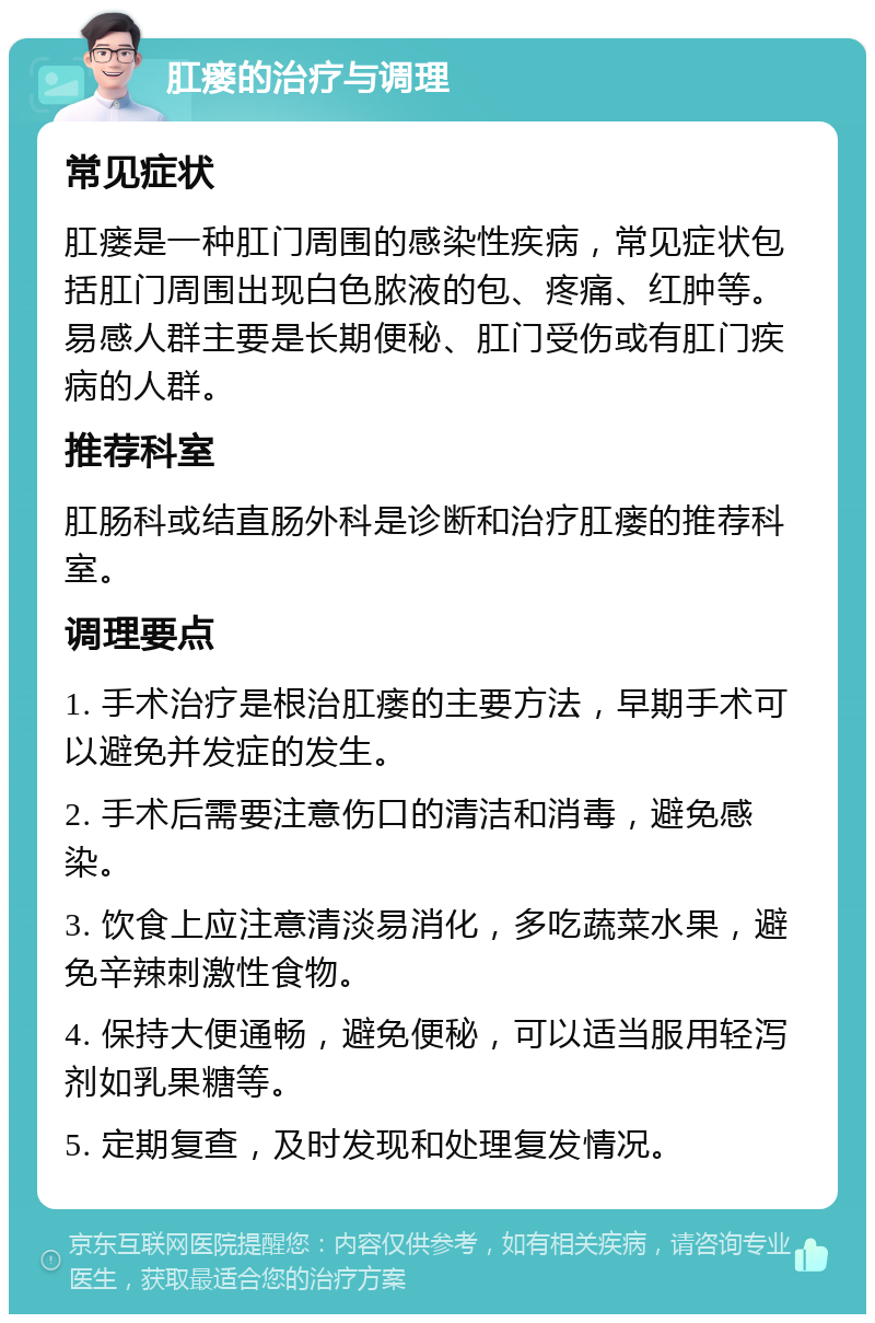 肛瘘的治疗与调理 常见症状 肛瘘是一种肛门周围的感染性疾病，常见症状包括肛门周围出现白色脓液的包、疼痛、红肿等。易感人群主要是长期便秘、肛门受伤或有肛门疾病的人群。 推荐科室 肛肠科或结直肠外科是诊断和治疗肛瘘的推荐科室。 调理要点 1. 手术治疗是根治肛瘘的主要方法，早期手术可以避免并发症的发生。 2. 手术后需要注意伤口的清洁和消毒，避免感染。 3. 饮食上应注意清淡易消化，多吃蔬菜水果，避免辛辣刺激性食物。 4. 保持大便通畅，避免便秘，可以适当服用轻泻剂如乳果糖等。 5. 定期复查，及时发现和处理复发情况。