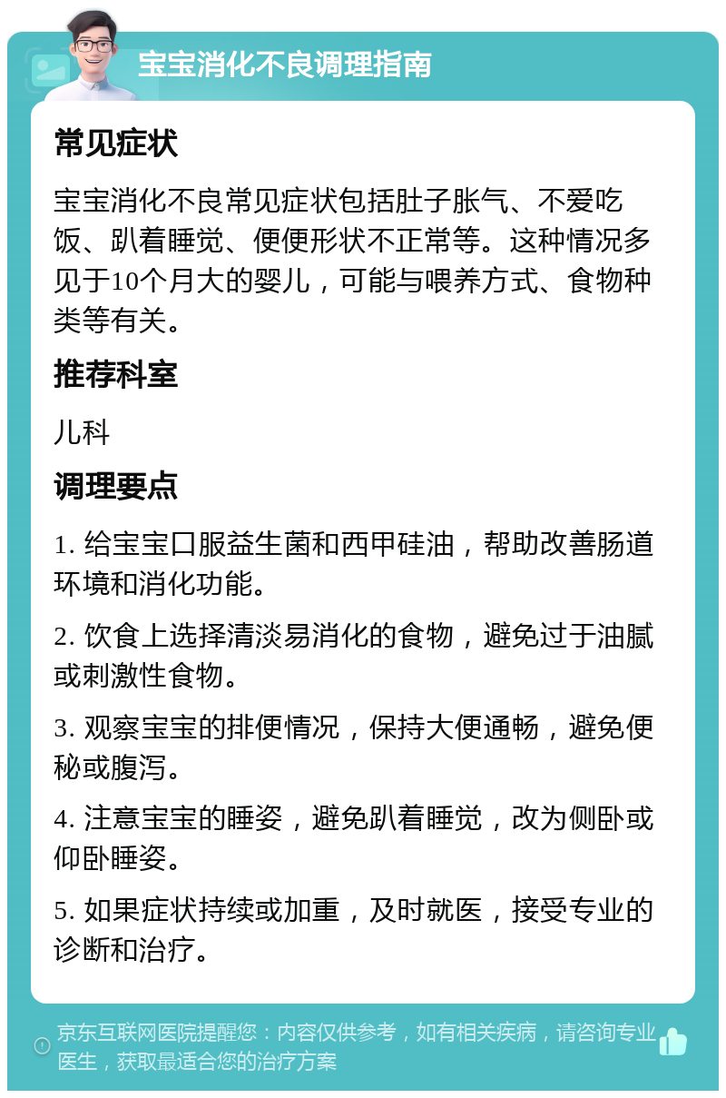 宝宝消化不良调理指南 常见症状 宝宝消化不良常见症状包括肚子胀气、不爱吃饭、趴着睡觉、便便形状不正常等。这种情况多见于10个月大的婴儿，可能与喂养方式、食物种类等有关。 推荐科室 儿科 调理要点 1. 给宝宝口服益生菌和西甲硅油，帮助改善肠道环境和消化功能。 2. 饮食上选择清淡易消化的食物，避免过于油腻或刺激性食物。 3. 观察宝宝的排便情况，保持大便通畅，避免便秘或腹泻。 4. 注意宝宝的睡姿，避免趴着睡觉，改为侧卧或仰卧睡姿。 5. 如果症状持续或加重，及时就医，接受专业的诊断和治疗。