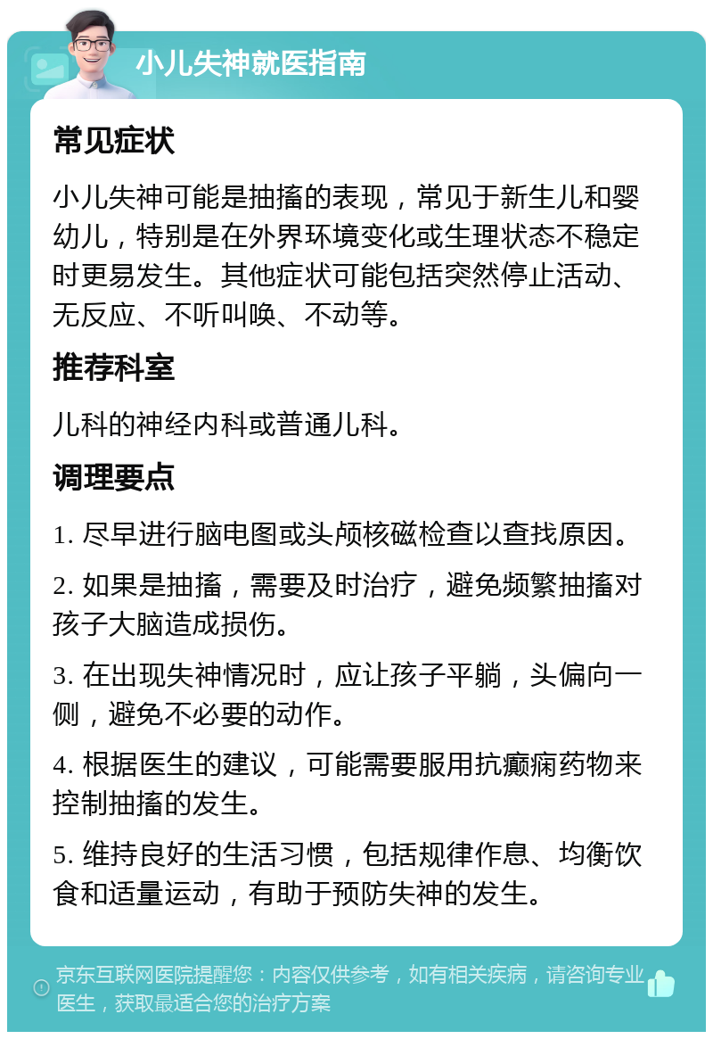 小儿失神就医指南 常见症状 小儿失神可能是抽搐的表现，常见于新生儿和婴幼儿，特别是在外界环境变化或生理状态不稳定时更易发生。其他症状可能包括突然停止活动、无反应、不听叫唤、不动等。 推荐科室 儿科的神经内科或普通儿科。 调理要点 1. 尽早进行脑电图或头颅核磁检查以查找原因。 2. 如果是抽搐，需要及时治疗，避免频繁抽搐对孩子大脑造成损伤。 3. 在出现失神情况时，应让孩子平躺，头偏向一侧，避免不必要的动作。 4. 根据医生的建议，可能需要服用抗癫痫药物来控制抽搐的发生。 5. 维持良好的生活习惯，包括规律作息、均衡饮食和适量运动，有助于预防失神的发生。