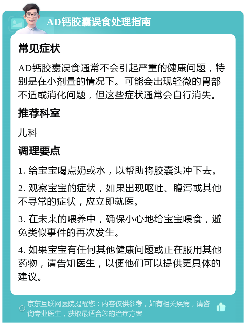 AD钙胶囊误食处理指南 常见症状 AD钙胶囊误食通常不会引起严重的健康问题，特别是在小剂量的情况下。可能会出现轻微的胃部不适或消化问题，但这些症状通常会自行消失。 推荐科室 儿科 调理要点 1. 给宝宝喝点奶或水，以帮助将胶囊头冲下去。 2. 观察宝宝的症状，如果出现呕吐、腹泻或其他不寻常的症状，应立即就医。 3. 在未来的喂养中，确保小心地给宝宝喂食，避免类似事件的再次发生。 4. 如果宝宝有任何其他健康问题或正在服用其他药物，请告知医生，以便他们可以提供更具体的建议。