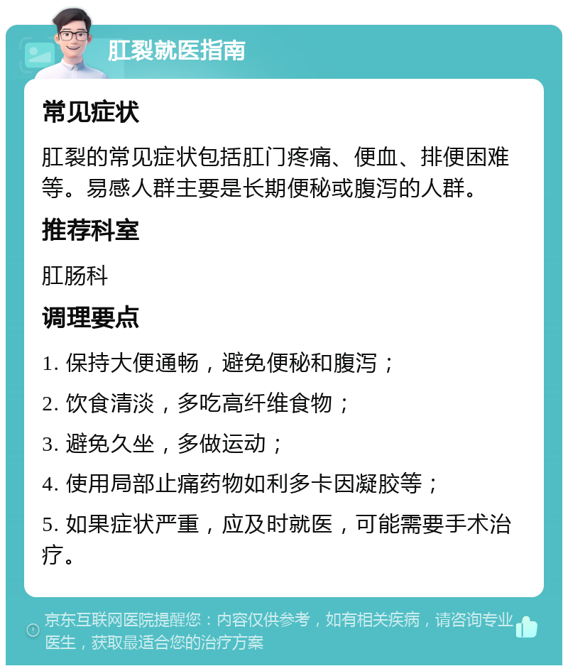 肛裂就医指南 常见症状 肛裂的常见症状包括肛门疼痛、便血、排便困难等。易感人群主要是长期便秘或腹泻的人群。 推荐科室 肛肠科 调理要点 1. 保持大便通畅，避免便秘和腹泻； 2. 饮食清淡，多吃高纤维食物； 3. 避免久坐，多做运动； 4. 使用局部止痛药物如利多卡因凝胶等； 5. 如果症状严重，应及时就医，可能需要手术治疗。