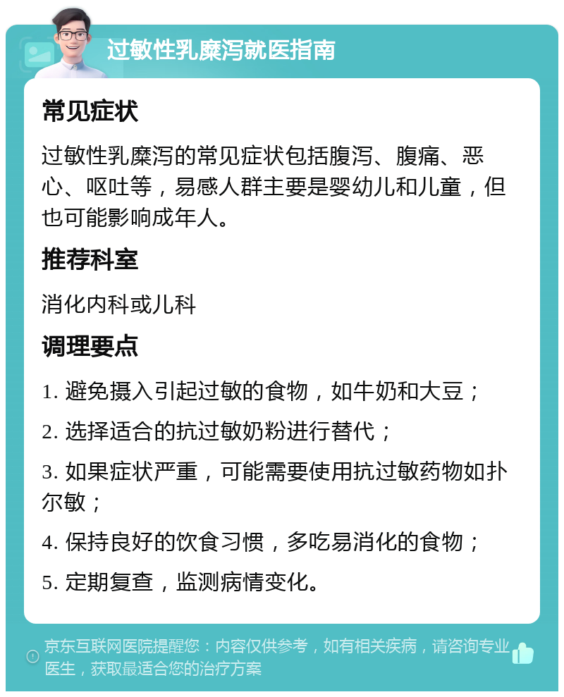 过敏性乳糜泻就医指南 常见症状 过敏性乳糜泻的常见症状包括腹泻、腹痛、恶心、呕吐等，易感人群主要是婴幼儿和儿童，但也可能影响成年人。 推荐科室 消化内科或儿科 调理要点 1. 避免摄入引起过敏的食物，如牛奶和大豆； 2. 选择适合的抗过敏奶粉进行替代； 3. 如果症状严重，可能需要使用抗过敏药物如扑尔敏； 4. 保持良好的饮食习惯，多吃易消化的食物； 5. 定期复查，监测病情变化。