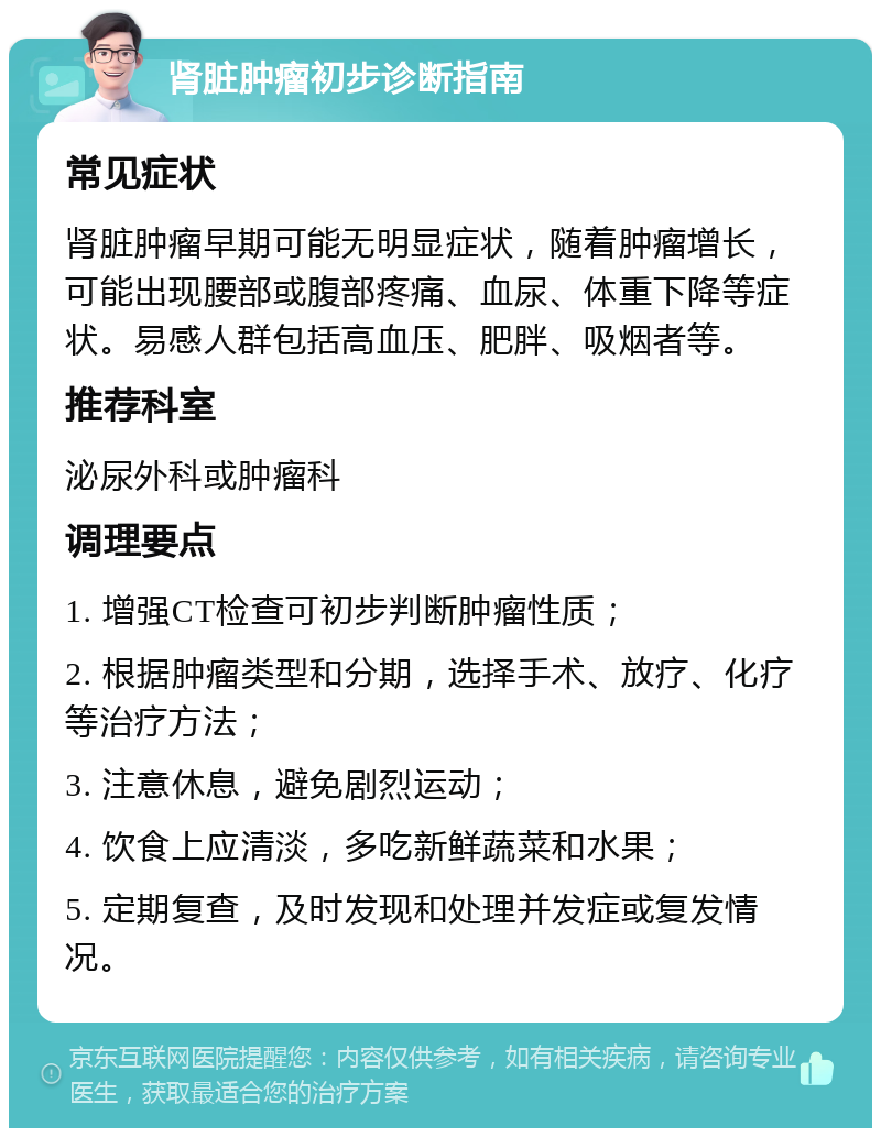 肾脏肿瘤初步诊断指南 常见症状 肾脏肿瘤早期可能无明显症状，随着肿瘤增长，可能出现腰部或腹部疼痛、血尿、体重下降等症状。易感人群包括高血压、肥胖、吸烟者等。 推荐科室 泌尿外科或肿瘤科 调理要点 1. 增强CT检查可初步判断肿瘤性质； 2. 根据肿瘤类型和分期，选择手术、放疗、化疗等治疗方法； 3. 注意休息，避免剧烈运动； 4. 饮食上应清淡，多吃新鲜蔬菜和水果； 5. 定期复查，及时发现和处理并发症或复发情况。