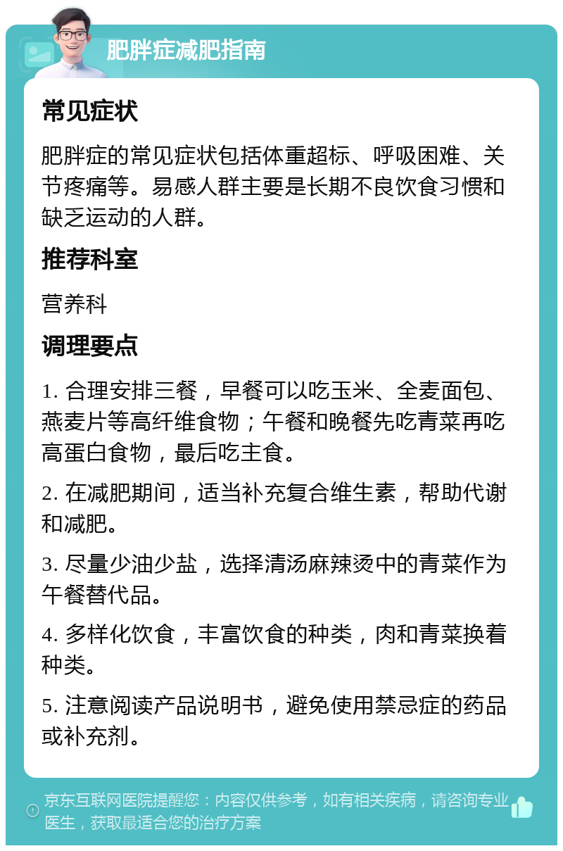 肥胖症减肥指南 常见症状 肥胖症的常见症状包括体重超标、呼吸困难、关节疼痛等。易感人群主要是长期不良饮食习惯和缺乏运动的人群。 推荐科室 营养科 调理要点 1. 合理安排三餐，早餐可以吃玉米、全麦面包、燕麦片等高纤维食物；午餐和晚餐先吃青菜再吃高蛋白食物，最后吃主食。 2. 在减肥期间，适当补充复合维生素，帮助代谢和减肥。 3. 尽量少油少盐，选择清汤麻辣烫中的青菜作为午餐替代品。 4. 多样化饮食，丰富饮食的种类，肉和青菜换着种类。 5. 注意阅读产品说明书，避免使用禁忌症的药品或补充剂。