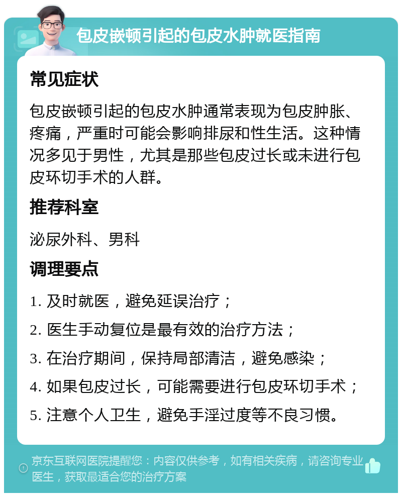 包皮嵌顿引起的包皮水肿就医指南 常见症状 包皮嵌顿引起的包皮水肿通常表现为包皮肿胀、疼痛，严重时可能会影响排尿和性生活。这种情况多见于男性，尤其是那些包皮过长或未进行包皮环切手术的人群。 推荐科室 泌尿外科、男科 调理要点 1. 及时就医，避免延误治疗； 2. 医生手动复位是最有效的治疗方法； 3. 在治疗期间，保持局部清洁，避免感染； 4. 如果包皮过长，可能需要进行包皮环切手术； 5. 注意个人卫生，避免手淫过度等不良习惯。