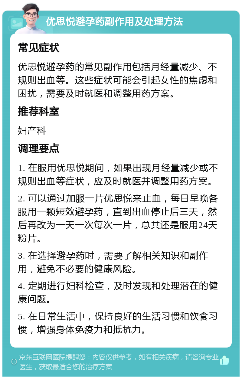 优思悦避孕药副作用及处理方法 常见症状 优思悦避孕药的常见副作用包括月经量减少、不规则出血等。这些症状可能会引起女性的焦虑和困扰，需要及时就医和调整用药方案。 推荐科室 妇产科 调理要点 1. 在服用优思悦期间，如果出现月经量减少或不规则出血等症状，应及时就医并调整用药方案。 2. 可以通过加服一片优思悦来止血，每日早晚各服用一颗短效避孕药，直到出血停止后三天，然后再改为一天一次每次一片，总共还是服用24天粉片。 3. 在选择避孕药时，需要了解相关知识和副作用，避免不必要的健康风险。 4. 定期进行妇科检查，及时发现和处理潜在的健康问题。 5. 在日常生活中，保持良好的生活习惯和饮食习惯，增强身体免疫力和抵抗力。