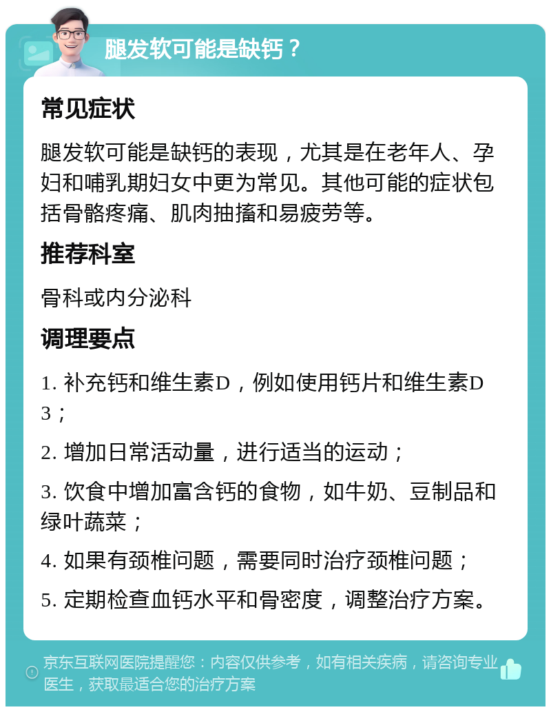 腿发软可能是缺钙？ 常见症状 腿发软可能是缺钙的表现，尤其是在老年人、孕妇和哺乳期妇女中更为常见。其他可能的症状包括骨骼疼痛、肌肉抽搐和易疲劳等。 推荐科室 骨科或内分泌科 调理要点 1. 补充钙和维生素D，例如使用钙片和维生素D3； 2. 增加日常活动量，进行适当的运动； 3. 饮食中增加富含钙的食物，如牛奶、豆制品和绿叶蔬菜； 4. 如果有颈椎问题，需要同时治疗颈椎问题； 5. 定期检查血钙水平和骨密度，调整治疗方案。