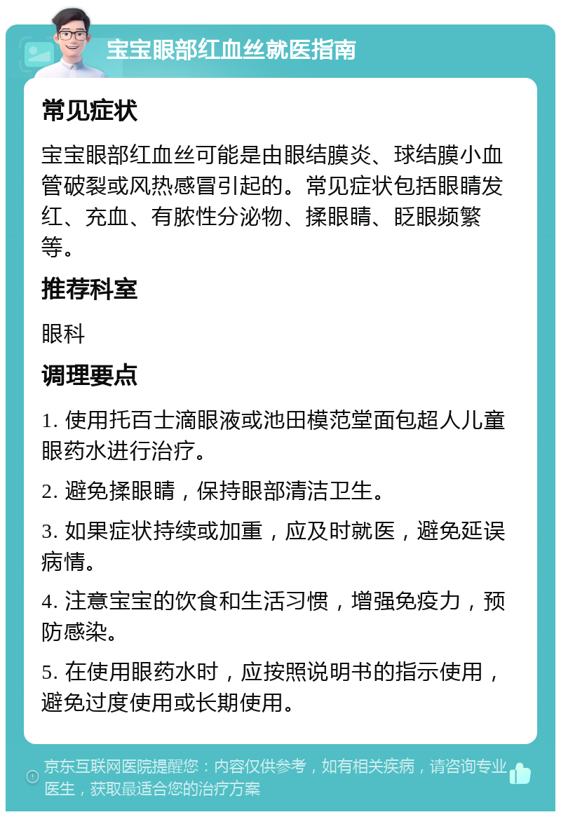 宝宝眼部红血丝就医指南 常见症状 宝宝眼部红血丝可能是由眼结膜炎、球结膜小血管破裂或风热感冒引起的。常见症状包括眼睛发红、充血、有脓性分泌物、揉眼睛、眨眼频繁等。 推荐科室 眼科 调理要点 1. 使用托百士滴眼液或池田模范堂面包超人儿童眼药水进行治疗。 2. 避免揉眼睛，保持眼部清洁卫生。 3. 如果症状持续或加重，应及时就医，避免延误病情。 4. 注意宝宝的饮食和生活习惯，增强免疫力，预防感染。 5. 在使用眼药水时，应按照说明书的指示使用，避免过度使用或长期使用。