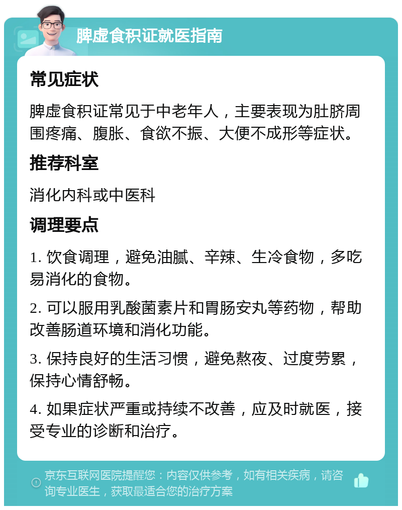 脾虚食积证就医指南 常见症状 脾虚食积证常见于中老年人，主要表现为肚脐周围疼痛、腹胀、食欲不振、大便不成形等症状。 推荐科室 消化内科或中医科 调理要点 1. 饮食调理，避免油腻、辛辣、生冷食物，多吃易消化的食物。 2. 可以服用乳酸菌素片和胃肠安丸等药物，帮助改善肠道环境和消化功能。 3. 保持良好的生活习惯，避免熬夜、过度劳累，保持心情舒畅。 4. 如果症状严重或持续不改善，应及时就医，接受专业的诊断和治疗。