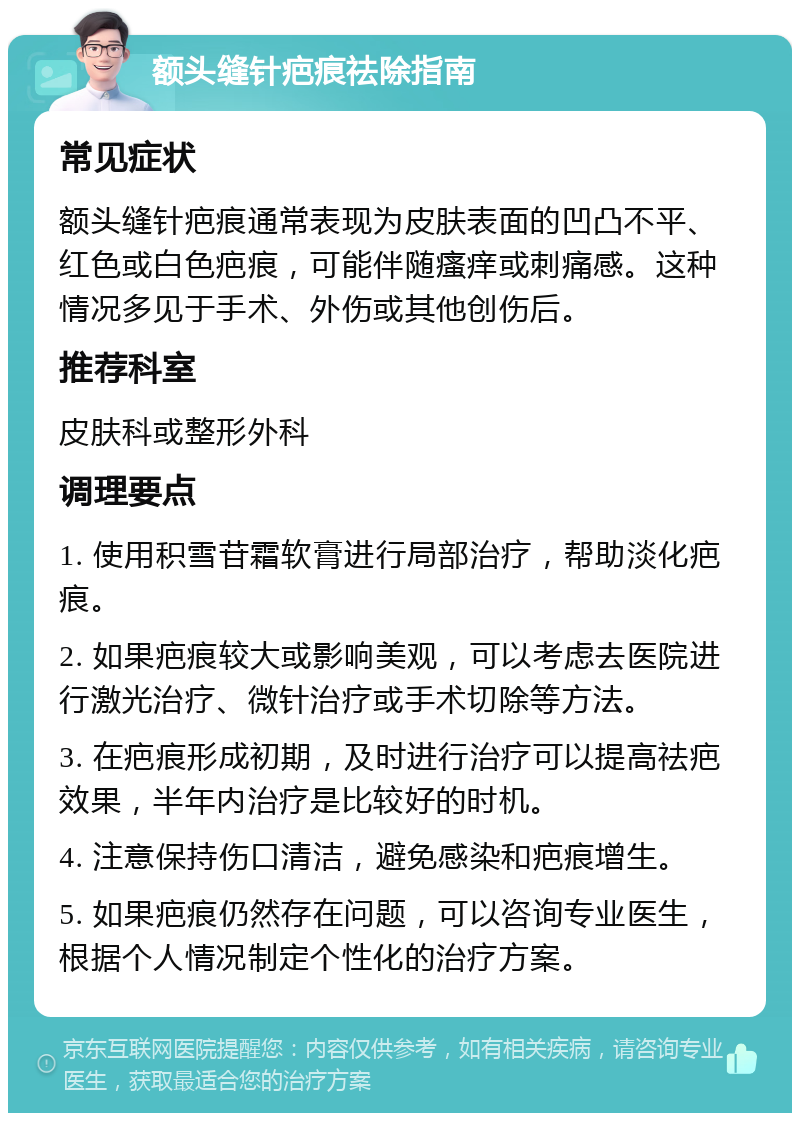 额头缝针疤痕祛除指南 常见症状 额头缝针疤痕通常表现为皮肤表面的凹凸不平、红色或白色疤痕，可能伴随瘙痒或刺痛感。这种情况多见于手术、外伤或其他创伤后。 推荐科室 皮肤科或整形外科 调理要点 1. 使用积雪苷霜软膏进行局部治疗，帮助淡化疤痕。 2. 如果疤痕较大或影响美观，可以考虑去医院进行激光治疗、微针治疗或手术切除等方法。 3. 在疤痕形成初期，及时进行治疗可以提高祛疤效果，半年内治疗是比较好的时机。 4. 注意保持伤口清洁，避免感染和疤痕增生。 5. 如果疤痕仍然存在问题，可以咨询专业医生，根据个人情况制定个性化的治疗方案。