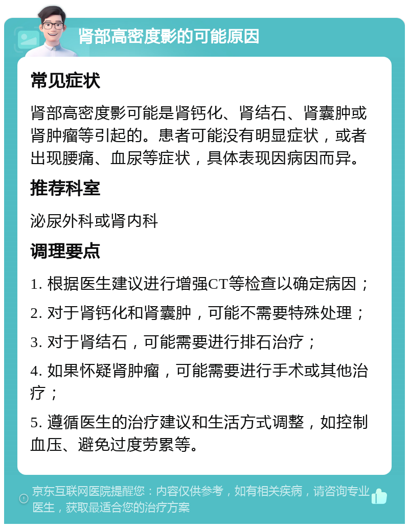 肾部高密度影的可能原因 常见症状 肾部高密度影可能是肾钙化、肾结石、肾囊肿或肾肿瘤等引起的。患者可能没有明显症状，或者出现腰痛、血尿等症状，具体表现因病因而异。 推荐科室 泌尿外科或肾内科 调理要点 1. 根据医生建议进行增强CT等检查以确定病因； 2. 对于肾钙化和肾囊肿，可能不需要特殊处理； 3. 对于肾结石，可能需要进行排石治疗； 4. 如果怀疑肾肿瘤，可能需要进行手术或其他治疗； 5. 遵循医生的治疗建议和生活方式调整，如控制血压、避免过度劳累等。