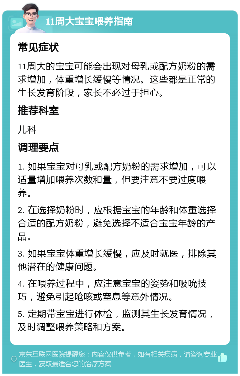 11周大宝宝喂养指南 常见症状 11周大的宝宝可能会出现对母乳或配方奶粉的需求增加，体重增长缓慢等情况。这些都是正常的生长发育阶段，家长不必过于担心。 推荐科室 儿科 调理要点 1. 如果宝宝对母乳或配方奶粉的需求增加，可以适量增加喂养次数和量，但要注意不要过度喂养。 2. 在选择奶粉时，应根据宝宝的年龄和体重选择合适的配方奶粉，避免选择不适合宝宝年龄的产品。 3. 如果宝宝体重增长缓慢，应及时就医，排除其他潜在的健康问题。 4. 在喂养过程中，应注意宝宝的姿势和吸吮技巧，避免引起呛咳或窒息等意外情况。 5. 定期带宝宝进行体检，监测其生长发育情况，及时调整喂养策略和方案。