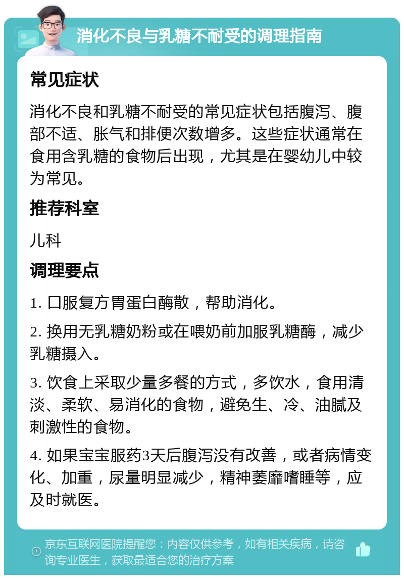 消化不良与乳糖不耐受的调理指南 常见症状 消化不良和乳糖不耐受的常见症状包括腹泻、腹部不适、胀气和排便次数增多。这些症状通常在食用含乳糖的食物后出现，尤其是在婴幼儿中较为常见。 推荐科室 儿科 调理要点 1. 口服复方胃蛋白酶散，帮助消化。 2. 换用无乳糖奶粉或在喂奶前加服乳糖酶，减少乳糖摄入。 3. 饮食上采取少量多餐的方式，多饮水，食用清淡、柔软、易消化的食物，避免生、冷、油腻及刺激性的食物。 4. 如果宝宝服药3天后腹泻没有改善，或者病情变化、加重，尿量明显减少，精神萎靡嗜睡等，应及时就医。