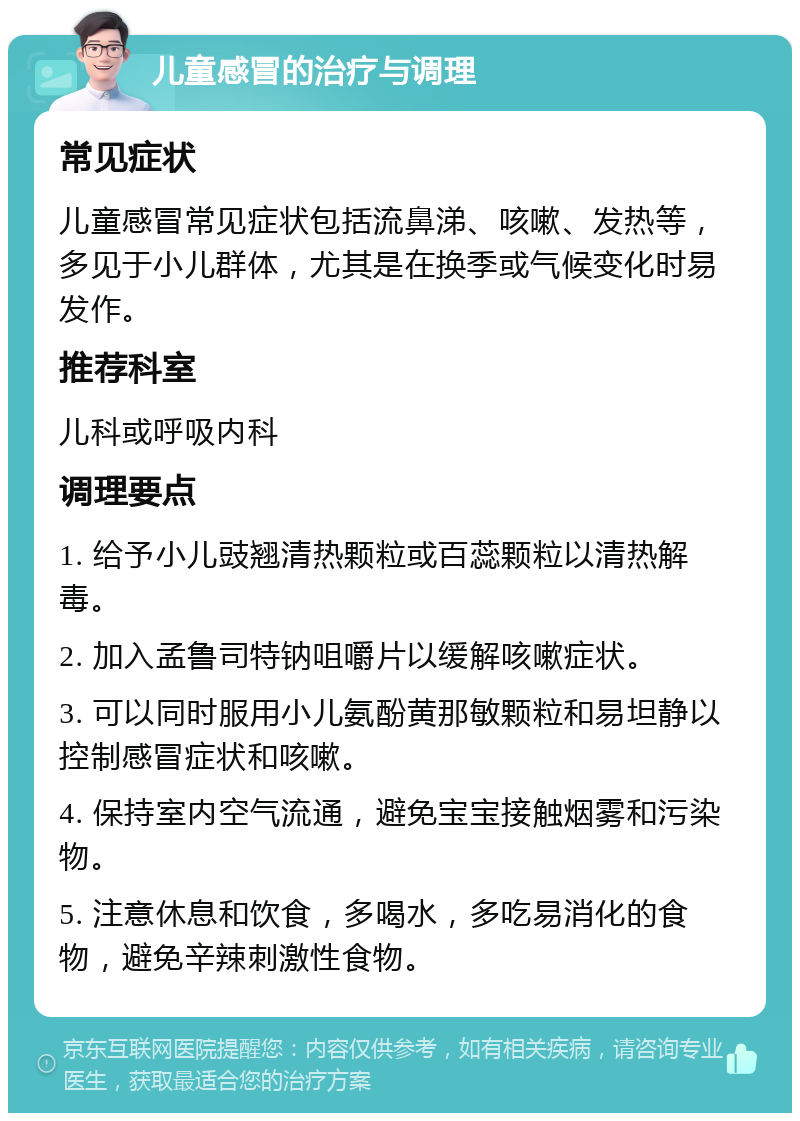 儿童感冒的治疗与调理 常见症状 儿童感冒常见症状包括流鼻涕、咳嗽、发热等，多见于小儿群体，尤其是在换季或气候变化时易发作。 推荐科室 儿科或呼吸内科 调理要点 1. 给予小儿豉翘清热颗粒或百蕊颗粒以清热解毒。 2. 加入孟鲁司特钠咀嚼片以缓解咳嗽症状。 3. 可以同时服用小儿氨酚黄那敏颗粒和易坦静以控制感冒症状和咳嗽。 4. 保持室内空气流通，避免宝宝接触烟雾和污染物。 5. 注意休息和饮食，多喝水，多吃易消化的食物，避免辛辣刺激性食物。