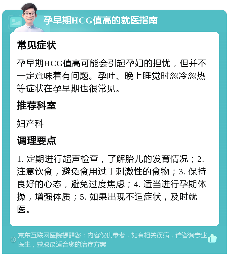 孕早期HCG值高的就医指南 常见症状 孕早期HCG值高可能会引起孕妇的担忧，但并不一定意味着有问题。孕吐、晚上睡觉时忽冷忽热等症状在孕早期也很常见。 推荐科室 妇产科 调理要点 1. 定期进行超声检查，了解胎儿的发育情况；2. 注意饮食，避免食用过于刺激性的食物；3. 保持良好的心态，避免过度焦虑；4. 适当进行孕期体操，增强体质；5. 如果出现不适症状，及时就医。