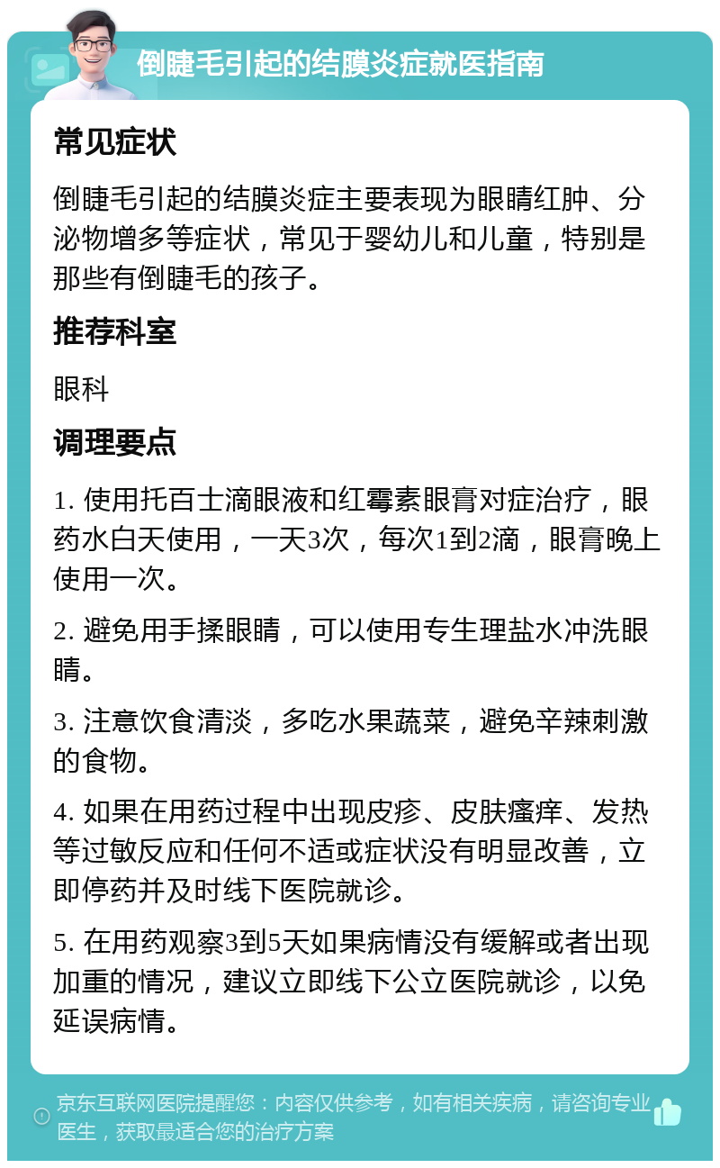 倒睫毛引起的结膜炎症就医指南 常见症状 倒睫毛引起的结膜炎症主要表现为眼睛红肿、分泌物增多等症状，常见于婴幼儿和儿童，特别是那些有倒睫毛的孩子。 推荐科室 眼科 调理要点 1. 使用托百士滴眼液和红霉素眼膏对症治疗，眼药水白天使用，一天3次，每次1到2滴，眼膏晚上使用一次。 2. 避免用手揉眼睛，可以使用专生理盐水冲洗眼睛。 3. 注意饮食清淡，多吃水果蔬菜，避免辛辣刺激的食物。 4. 如果在用药过程中出现皮疹、皮肤瘙痒、发热等过敏反应和任何不适或症状没有明显改善，立即停药并及时线下医院就诊。 5. 在用药观察3到5天如果病情没有缓解或者出现加重的情况，建议立即线下公立医院就诊，以免延误病情。