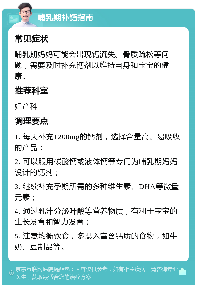 哺乳期补钙指南 常见症状 哺乳期妈妈可能会出现钙流失、骨质疏松等问题，需要及时补充钙剂以维持自身和宝宝的健康。 推荐科室 妇产科 调理要点 1. 每天补充1200mg的钙剂，选择含量高、易吸收的产品； 2. 可以服用碳酸钙或液体钙等专门为哺乳期妈妈设计的钙剂； 3. 继续补充孕期所需的多种维生素、DHA等微量元素； 4. 通过乳汁分泌叶酸等营养物质，有利于宝宝的生长发育和智力发育； 5. 注意均衡饮食，多摄入富含钙质的食物，如牛奶、豆制品等。