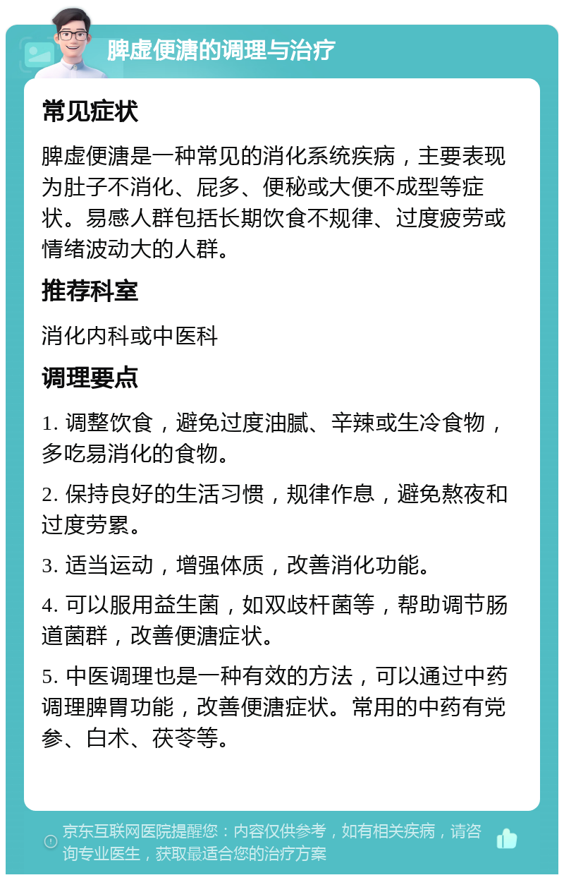 脾虚便溏的调理与治疗 常见症状 脾虚便溏是一种常见的消化系统疾病，主要表现为肚子不消化、屁多、便秘或大便不成型等症状。易感人群包括长期饮食不规律、过度疲劳或情绪波动大的人群。 推荐科室 消化内科或中医科 调理要点 1. 调整饮食，避免过度油腻、辛辣或生冷食物，多吃易消化的食物。 2. 保持良好的生活习惯，规律作息，避免熬夜和过度劳累。 3. 适当运动，增强体质，改善消化功能。 4. 可以服用益生菌，如双歧杆菌等，帮助调节肠道菌群，改善便溏症状。 5. 中医调理也是一种有效的方法，可以通过中药调理脾胃功能，改善便溏症状。常用的中药有党参、白术、茯苓等。