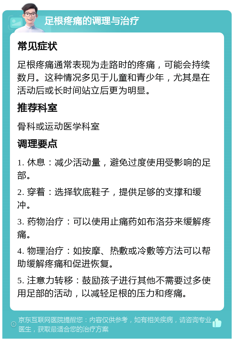 足根疼痛的调理与治疗 常见症状 足根疼痛通常表现为走路时的疼痛，可能会持续数月。这种情况多见于儿童和青少年，尤其是在活动后或长时间站立后更为明显。 推荐科室 骨科或运动医学科室 调理要点 1. 休息：减少活动量，避免过度使用受影响的足部。 2. 穿着：选择软底鞋子，提供足够的支撑和缓冲。 3. 药物治疗：可以使用止痛药如布洛芬来缓解疼痛。 4. 物理治疗：如按摩、热敷或冷敷等方法可以帮助缓解疼痛和促进恢复。 5. 注意力转移：鼓励孩子进行其他不需要过多使用足部的活动，以减轻足根的压力和疼痛。