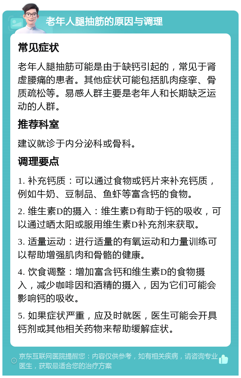 老年人腿抽筋的原因与调理 常见症状 老年人腿抽筋可能是由于缺钙引起的，常见于肾虚腰痛的患者。其他症状可能包括肌肉痉挛、骨质疏松等。易感人群主要是老年人和长期缺乏运动的人群。 推荐科室 建议就诊于内分泌科或骨科。 调理要点 1. 补充钙质：可以通过食物或钙片来补充钙质，例如牛奶、豆制品、鱼虾等富含钙的食物。 2. 维生素D的摄入：维生素D有助于钙的吸收，可以通过晒太阳或服用维生素D补充剂来获取。 3. 适量运动：进行适量的有氧运动和力量训练可以帮助增强肌肉和骨骼的健康。 4. 饮食调整：增加富含钙和维生素D的食物摄入，减少咖啡因和酒精的摄入，因为它们可能会影响钙的吸收。 5. 如果症状严重，应及时就医，医生可能会开具钙剂或其他相关药物来帮助缓解症状。