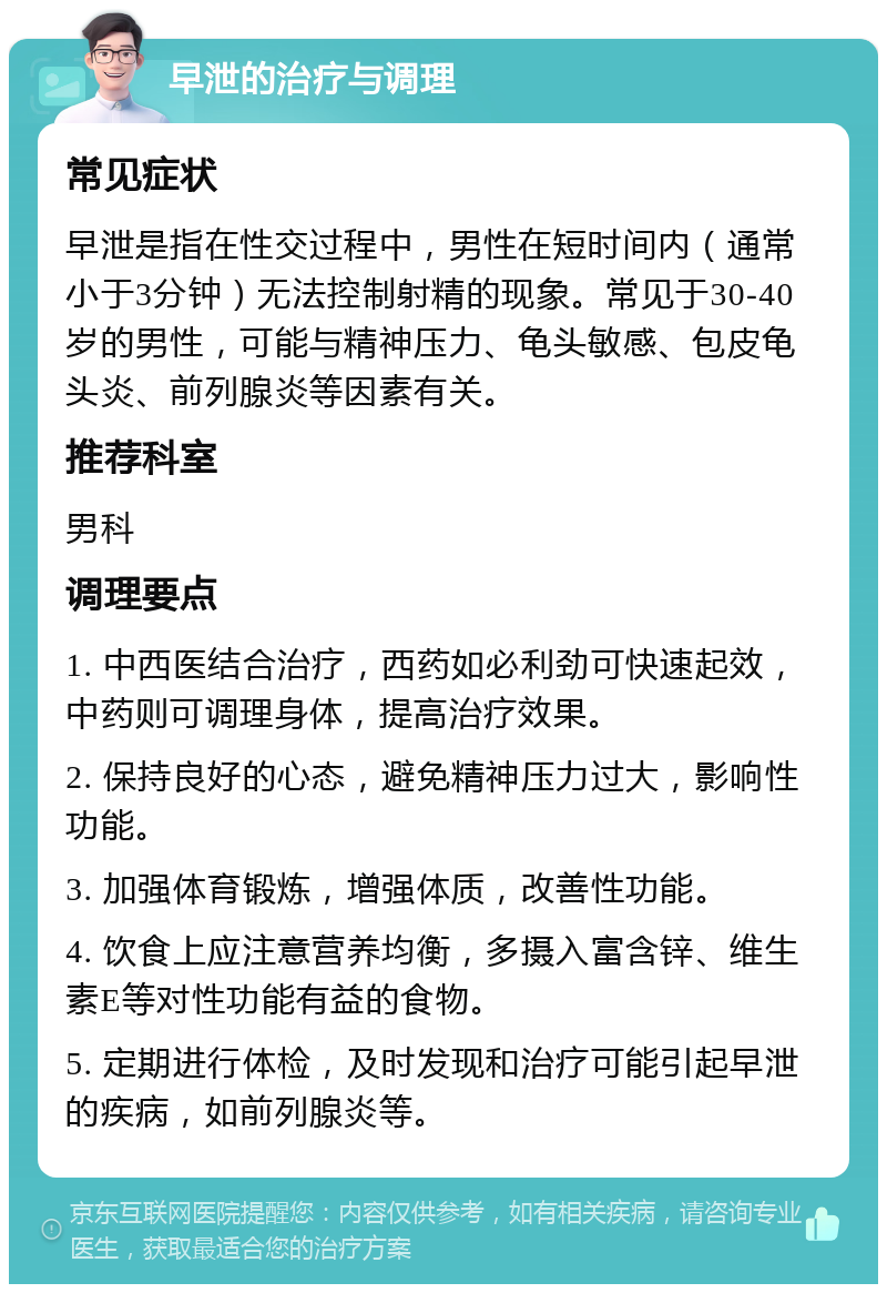 早泄的治疗与调理 常见症状 早泄是指在性交过程中，男性在短时间内（通常小于3分钟）无法控制射精的现象。常见于30-40岁的男性，可能与精神压力、龟头敏感、包皮龟头炎、前列腺炎等因素有关。 推荐科室 男科 调理要点 1. 中西医结合治疗，西药如必利劲可快速起效，中药则可调理身体，提高治疗效果。 2. 保持良好的心态，避免精神压力过大，影响性功能。 3. 加强体育锻炼，增强体质，改善性功能。 4. 饮食上应注意营养均衡，多摄入富含锌、维生素E等对性功能有益的食物。 5. 定期进行体检，及时发现和治疗可能引起早泄的疾病，如前列腺炎等。