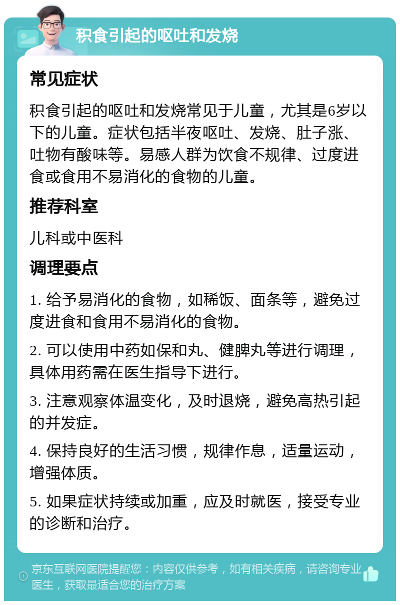 积食引起的呕吐和发烧 常见症状 积食引起的呕吐和发烧常见于儿童，尤其是6岁以下的儿童。症状包括半夜呕吐、发烧、肚子涨、吐物有酸味等。易感人群为饮食不规律、过度进食或食用不易消化的食物的儿童。 推荐科室 儿科或中医科 调理要点 1. 给予易消化的食物，如稀饭、面条等，避免过度进食和食用不易消化的食物。 2. 可以使用中药如保和丸、健脾丸等进行调理，具体用药需在医生指导下进行。 3. 注意观察体温变化，及时退烧，避免高热引起的并发症。 4. 保持良好的生活习惯，规律作息，适量运动，增强体质。 5. 如果症状持续或加重，应及时就医，接受专业的诊断和治疗。