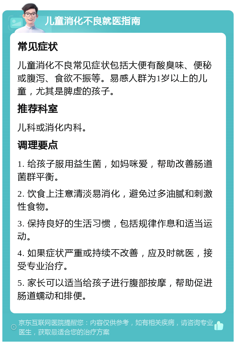 儿童消化不良就医指南 常见症状 儿童消化不良常见症状包括大便有酸臭味、便秘或腹泻、食欲不振等。易感人群为1岁以上的儿童，尤其是脾虚的孩子。 推荐科室 儿科或消化内科。 调理要点 1. 给孩子服用益生菌，如妈咪爱，帮助改善肠道菌群平衡。 2. 饮食上注意清淡易消化，避免过多油腻和刺激性食物。 3. 保持良好的生活习惯，包括规律作息和适当运动。 4. 如果症状严重或持续不改善，应及时就医，接受专业治疗。 5. 家长可以适当给孩子进行腹部按摩，帮助促进肠道蠕动和排便。