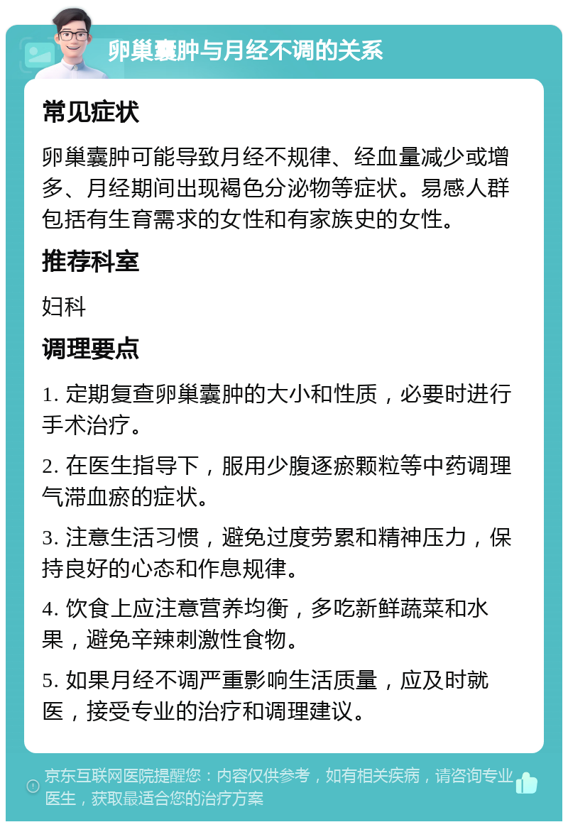 卵巢囊肿与月经不调的关系 常见症状 卵巢囊肿可能导致月经不规律、经血量减少或增多、月经期间出现褐色分泌物等症状。易感人群包括有生育需求的女性和有家族史的女性。 推荐科室 妇科 调理要点 1. 定期复查卵巢囊肿的大小和性质，必要时进行手术治疗。 2. 在医生指导下，服用少腹逐瘀颗粒等中药调理气滞血瘀的症状。 3. 注意生活习惯，避免过度劳累和精神压力，保持良好的心态和作息规律。 4. 饮食上应注意营养均衡，多吃新鲜蔬菜和水果，避免辛辣刺激性食物。 5. 如果月经不调严重影响生活质量，应及时就医，接受专业的治疗和调理建议。