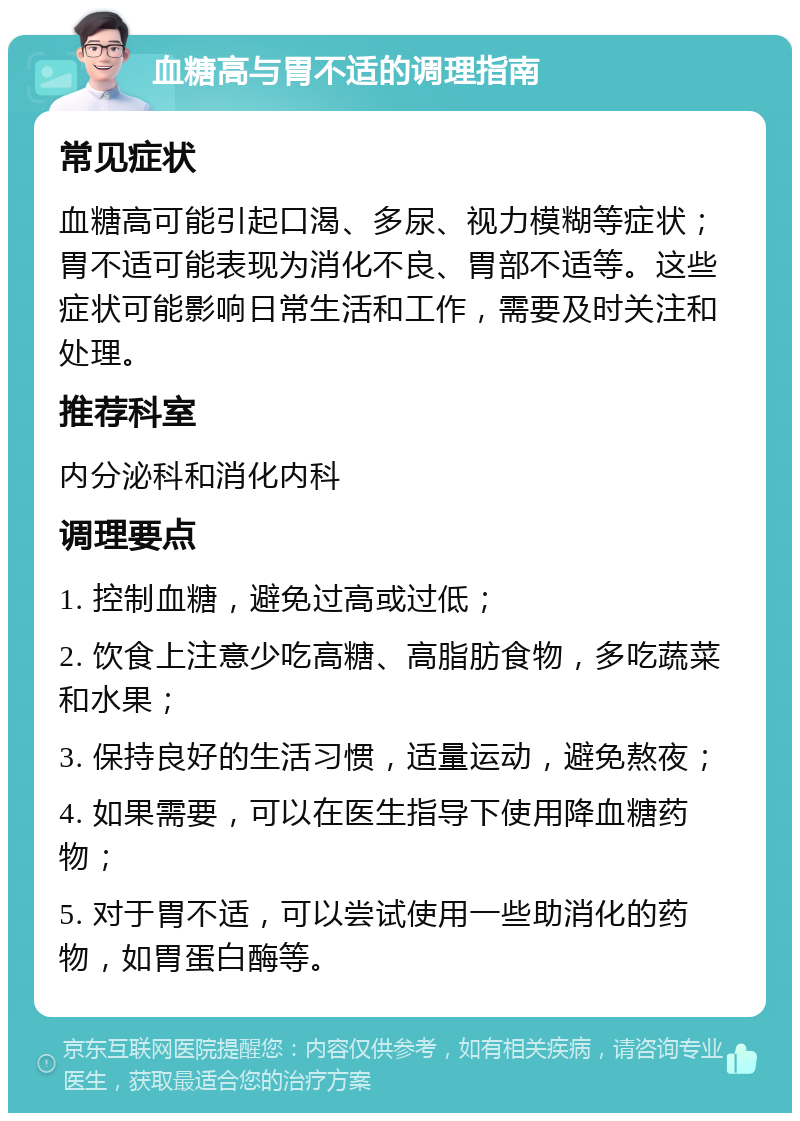 血糖高与胃不适的调理指南 常见症状 血糖高可能引起口渴、多尿、视力模糊等症状；胃不适可能表现为消化不良、胃部不适等。这些症状可能影响日常生活和工作，需要及时关注和处理。 推荐科室 内分泌科和消化内科 调理要点 1. 控制血糖，避免过高或过低； 2. 饮食上注意少吃高糖、高脂肪食物，多吃蔬菜和水果； 3. 保持良好的生活习惯，适量运动，避免熬夜； 4. 如果需要，可以在医生指导下使用降血糖药物； 5. 对于胃不适，可以尝试使用一些助消化的药物，如胃蛋白酶等。